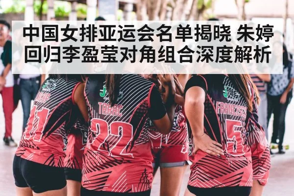 中国女排亚运会名单揭晓 朱婷回归李盈莹对角组合深度解析