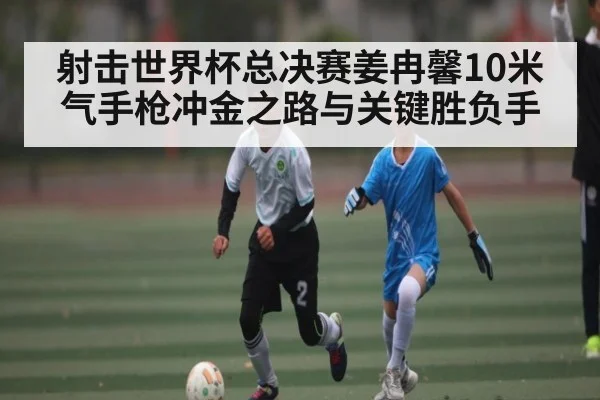 射击世界杯总决赛姜冉馨10米气手枪冲金之路与关键胜负手