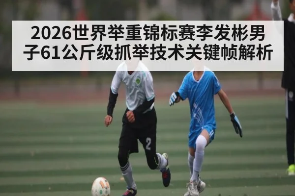 2026世界举重锦标赛李发彬男子61公斤级抓举技术关键帧解析