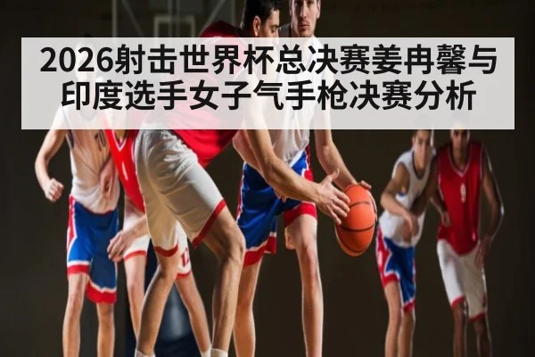 2026射击世界杯总决赛姜冉馨与印度选手女子气手枪决赛分析