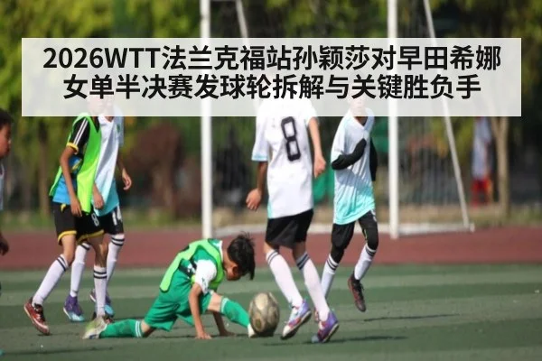 2026WTT法兰克福站孙颖莎对早田希娜女单半决赛发球轮拆解与关键胜负手